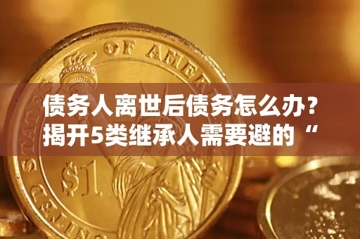 武汉债务人离世后债务怎么办？揭开5类继承人需要避的“坑”