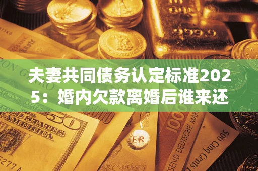武汉夫妻共同债务认定标准2025:婚内欠款离婚后谁来还? 武汉夫妻共同债务认定标准2025:婚内欠款离婚后谁来还?