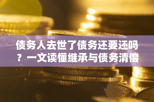 武汉债务人去世了债务还要还吗？一文读懂继承与债务清偿