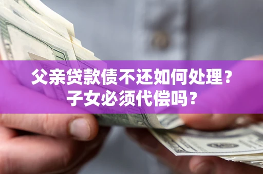 武汉父亲贷款债不还如何处理？子女必须代偿吗？